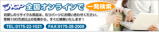 NGP全国オンラインで一発検索　お探しのリサイクル部品は、むつパーツにお問い合わせください。常時100万点以上の在庫から、すぐに検索いたします！　TEL:0175-22-1021　FAX:0175-28-2005