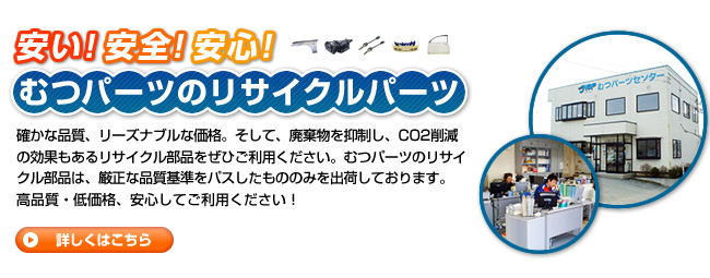 安い!安全!安心!むつパーツのリサイクルパーツ 確かな品質、リーズナブルな価格。そして、廃棄物を抑制し、CO2削減の効果もあるリサイクル部品をぜひご利用ください。むつパーツのリサイクル部品は、厳正な品質基準をパスしたもののみを出荷しております。高品質・低価格、安心してご利用ください！